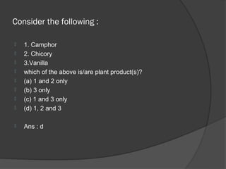 Consider the following :

   1. Camphor
   2. Chicory
   3.Vanilla
   which of the above is/are plant product(s)?
   (a) 1 and 2 only
   (b) 3 only
   (c) 1 and 3 only
   (d) 1, 2 and 3

   Ans : d
 