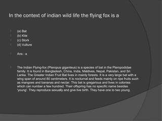 In the context of indian wild life the flying fox is a

   (a) Bat
   (b) Kite
   (c) Stork
   (d) Vulture

   Ans : a



   The Indian Flying-fox (Pteropus giganteus) is a species of bat in the Pteropodidae
    family. It is found in Bangladesh, China, India, Maldives, Nepal, Pakistan, and Sri
    Lanka. The Greater Indian Fruit Bat lives in mainly forests. It is a very large bat with a
    wing span of around 80 centimeters. It is nocturnal and feeds mainly on ripe fruits such
    as mangoes and bananas and nectar. This bat is gregarious and lives in colonies
    which can number a few hundred. Their offspring has no specific name besides
    'young'. They reproduce sexually and give live birth. They have one to two young.
 