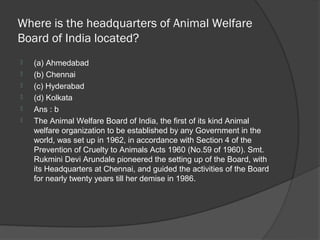 Where is the headquarters of Animal Welfare
Board of India located?
   (a) Ahmedabad
   (b) Chennai
   (c) Hyderabad
   (d) Kolkata
   Ans : b
   The Animal Welfare Board of India, the first of its kind Animal
    welfare organization to be established by any Government in the
    world, was set up in 1962, in accordance with Section 4 of the
    Prevention of Cruelty to Animals Acts 1960 (No.59 of 1960). Smt.
    Rukmini Devi Arundale pioneered the setting up of the Board, with
    its Headquarters at Chennai, and guided the activities of the Board
    for nearly twenty years till her demise in 1986.
 