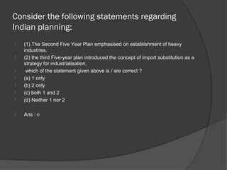 Consider the following statements regarding
Indian planning:
   (1) The Second Five Year Plan emphasised on establishment of heavy
    industries.
   (2) the third Five-year plan introduced the concept of import substitution as a
    strategy for industrialisation.
    which of the statement given above is / are correct ?
   (a) 1 only
   (b) 2 only
   (c) both 1 and 2
   (d) Neither 1 nor 2

   Ans : c
 