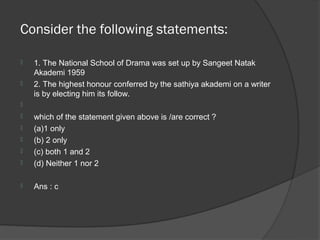 Consider the following statements:

   1. The National School of Drama was set up by Sangeet Natak
    Akademi 1959
   2. The highest honour conferred by the sathiya akademi on a writer
    is by electing him its follow.

   which of the statement given above is /are correct ?
   (a)1 only
   (b) 2 only
   (c) both 1 and 2
   (d) Neither 1 nor 2

   Ans : c
 