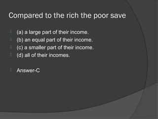 Compared to the rich the poor save
   (a) a large part of their income.
   (b) an equal part of their income.
   (c) a smaller part of their income.
   (d) all of their incomes.

   Answer-C
 