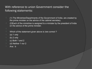 With reference to union Government consider the
following statements:

   (1) The Ministries/Departments of the Government of India. are created by
    the prime minister on the advice of the cabinet secretary.
   (2)Each of the ministries is assigned to a minister by the president of India
    on the advice of the prime minister.

   Which of the statement given above is /are correct ?
   (a) 1 only
   (b) 2 only
   (c) Both 1 and 2
   (d) Neither 1 nor 2
   Ans : b
 