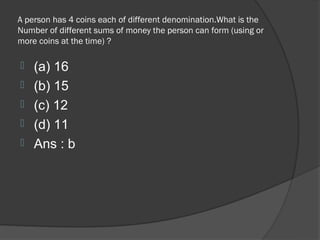 A person has 4 coins each of different denomination.What is the
Number of different sums of money the person can form (using or
more coins at the time) ?

   (a) 16
   (b) 15
   (c) 12
   (d) 11
   Ans : b
 