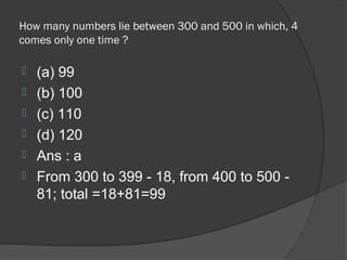 How many numbers lie between 300 and 500 in which, 4
comes only one time ?

   (a) 99
   (b) 100
   (c) 110
   (d) 120
   Ans : a
   From 300 to 399 - 18, from 400 to 500 -
    81; total =18+81=99
 