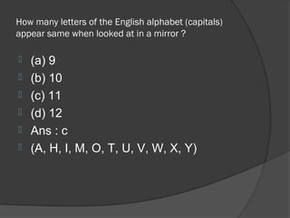 How many letters of the English alphabet (capitals)
appear same when looked at in a mirror ?

   (a) 9
   (b) 10
   (c) 11
   (d) 12
   Ans : c
   (A, H, I, M, O, T, U, V, W, X, Y)
 