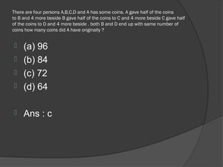 There are four persons A,B,C,D and A has some coins. A gave half of the coins
to B and 4 more beside B gave half of the coins to C and 4 more beside C gave half
of the coins to D and 4 more beside . both B and D end up with same number of
coins how many coins did A have originally ?


 (a) 96
 (b) 84
 (c) 72
 (d) 64


    Ans : c
 