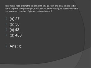 Four metal rods of lengths 78 cm, 104 cm, 117 cm and 169 cm are to be
cut in to parts of equal length, Each part must be as long as possible what is
the maximum number of pieces that con be cut ?


 (a) 27
 (b) 36
 (c) 43
 (d) 480


   Ans : b
 