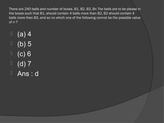 There are 240 balls and number of boxes. B1, B2, B3, Bn The balls are to be please in
the boxes such that B1, should contain 4 balls more than B2, B2 should contain 4
balls more than B3, and so no which one of the following connot be the possible value
of n ?


    (a) 4
    (b) 5
    (c) 6
    (d) 7
    Ans : d
 