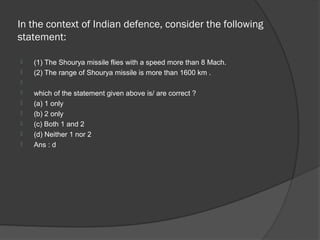 In the context of Indian defence, consider the following
statement:

   (1) The Shourya missile flies with a speed more than 8 Mach.
   (2) The range of Shourya missile is more than 1600 km .

   which of the statement given above is/ are correct ?
   (a) 1 only
   (b) 2 only
   (c) Both 1 and 2
   (d) Neither 1 nor 2
   Ans : d
 