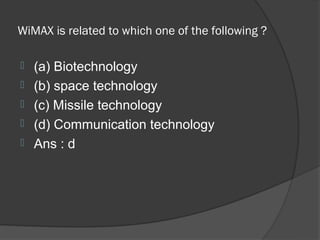 WiMAX is related to which one of the following ?

   (a) Biotechnology
   (b) space technology
   (c) Missile technology
   (d) Communication technology
   Ans : d
 