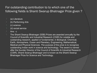 For outstanding contribution to to which one of the
following fields is Shanti Swarup Bhatnagar Prize given ?

   (a) Literature
   (b) Performing Arts
   (c) science
   (d) social service
   Ans : c
   The Shanti Swarup Bhatnagar (SSB) Prizes are awarded annually by the
    Council of Scientific and Industrial Research (CSIR) for notable and
    outstanding research, applied or fundamental, in Biological, Chemical,
    Earth, Atmosphere, Ocean and Planetary, Engineering, Mathematical,
    Medical and Physical Sciences. The purpose of the prize is to recognize
    outstanding Indian work in science and technology. The award is named
    after the founder Director of the Council of Scientific & Industrial Research
    (CSIR), Shanti Swarup Bhatnagar and is known as the Shanti Swarup
    Bhatnagar Prize for Science and Technology.
 