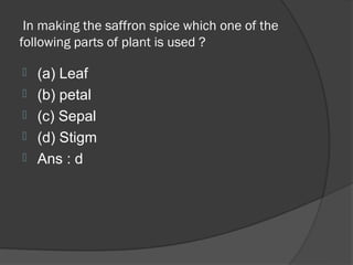 In making the saffron spice which one of the
following parts of plant is used ?

   (a) Leaf
   (b) petal
   (c) Sepal
   (d) Stigm
   Ans : d
 