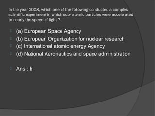 In the year 2008, which one of the following conducted a complex
scientific experiment in which sub- atomic particles were accelerated
to nearly the speed of light ?

   (a) European Space Agency
   (b) European Organization for nuclear research
   (c) International atomic energy Agency
   (d) National Aeronautics and space administration

   Ans : b
 