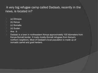 A very big refugee camp called Dadaab, recently in the
news, is located in?

   (a) Ethiopia
   (b) Kenya
   (c) Somalia
   (d) Sudan
   Ans : b
   Dadaab is a town in northeastern Kenya approximately 100 kilometers from
    Kenya-Somali border. It hosts mostly-Somali refugees from Kenya's
    northern neighbors. Most of Dadaab's local population is made up of
    nomadic camel and goat herders.
 
