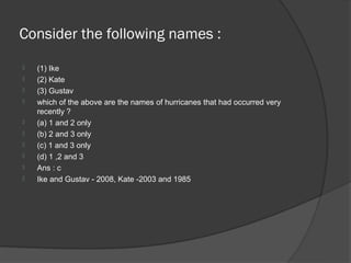 Consider the following names :
   (1) Ike
   (2) Kate
   (3) Gustav
   which of the above are the names of hurricanes that had occurred very
    recently ?
   (a) 1 and 2 only
   (b) 2 and 3 only
   (c) 1 and 3 only
   (d) 1 ,2 and 3
   Ans : c
   Ike and Gustav - 2008, Kate -2003 and 1985
 