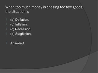 When too much money is chasing too few goods,
the situation is
   (a) Deflation.
   (b) Inflation.
   (c) Recession.
   (d) Stagflation.

   Answer-A
 