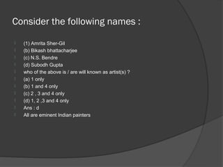 Consider the following names :
   (1) Amrita Sher-Gil
   (b) Bikash bhattacharjee
   (c) N.S. Bendre
   (d) Subodh Gupta
   who of the above is / are will known as artist(s) ?
   (a) 1 only
   (b) 1 and 4 only
   (c) 2 , 3 and 4 only
   (d) 1, 2 ,3 and 4 only
   Ans : d
   All are eminent Indian painters
 
