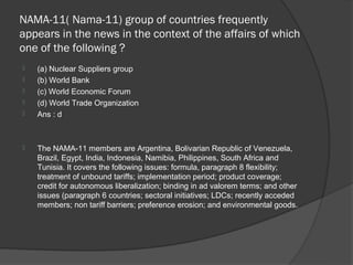 NAMA-11( Nama-11) group of countries frequently
appears in the news in the context of the affairs of which
one of the following ?
   (a) Nuclear Suppliers group
   (b) World Bank
   (c) World Economic Forum
   (d) World Trade Organization
   Ans : d



   The NAMA-11 members are Argentina, Bolivarian Republic of Venezuela,
    Brazil, Egypt, India, Indonesia, Namibia, Philippines, South Africa and
    Tunisia. It covers the following issues: formula, paragraph 8 flexibility;
    treatment of unbound tariffs; implementation period; product coverage;
    credit for autonomous liberalization; binding in ad valorem terms; and other
    issues (paragraph 6 countries; sectoral initiatives; LDCs; recently acceded
    members; non tariff barriers; preference erosion; and environmental goods.
 