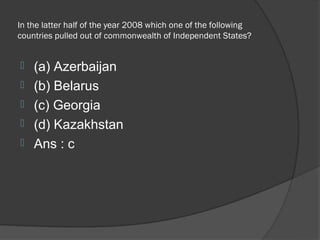 In the latter half of the year 2008 which one of the following
countries pulled out of commonwealth of Independent States?


   (a) Azerbaijan
   (b) Belarus
   (c) Georgia
   (d) Kazakhstan
   Ans : c
 