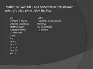 Match list I with list II and select the correct answer
using the code given below the lists:

   List I                 List II
   (Persons in news )      (Countries they belong to)
   (A) Luisa Dias Diogo   (1) Kenya
   (B) Mwai kibaki        (2) Mozambique
   (C) Rupiah Banda        (3) Zambia
   (4) Zimbabwe
   Code:
   ABC
   (a) 1 2 3
   (b) 2 1 3
   (c) 2 1 4
   (d) 1 2 4
   Ans : b
 