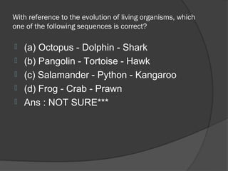 With reference to the evolution of living organisms, which
one of the following sequences is correct?

   (a) Octopus - Dolphin - Shark
   (b) Pangolin - Tortoise - Hawk
   (c) Salamander - Python - Kangaroo
   (d) Frog - Crab - Prawn
   Ans : NOT SURE***
 