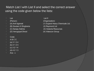 Match List I with List II and select the correct answer
using the code given below the lists:

   List                      List II
   (Person)                 (Organization)
   (A) Anil Agarwal         (1) Gujarat Heavy Chemicals Ltd.
   (B) Goutam H Singhania   (2) Raymond Ltd
   (C) Sanjay Dalmia        (3) Vedanta Resources
   (D) Venugopal Dhoot      (4) Videocon Group

   Code:
   ABCC
   (a) 3 1 2 4
   (b) 4 1 2 3
   (c) 3 2 1 4
   (d) 4 2 1 3
   Ans : c
 