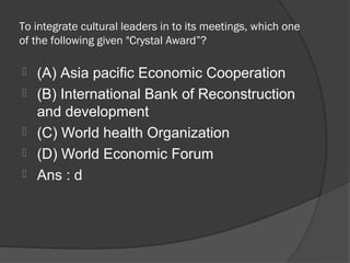 To integrate cultural leaders in to its meetings, which one
of the following given "Crystal Award”?

   (A) Asia pacific Economic Cooperation
   (B) International Bank of Reconstruction
    and development
   (C) World health Organization
   (D) World Economic Forum
   Ans : d
 