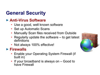 General Security Anti-Virus Software Use a good, well known software Set up Automatic Scans Manually Scan files received from Outside Regularly update the software – to get latest definitions Not always 100% effective! Firewalls Enable your Operating System Firewall (if built in) If your broadband is always on – Good to have Firewall 