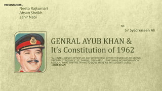 "ALL INTELLIGENCE OFFICES OF ANY WORTH WILL COVER THEMSELVES BY SAYING
'PROBABLY,' 'POSSIBLY,' 'IF,' 'MAYBE,' 'PERHAPS,' ... THEY HAVE NO INFORMATION
AS SUCH. WHAT THEY'RE TRYING TO DO IS MAKE AN INTELLIGENT GUESS."
- AYUB KHAN
GENRAL AYUB KHAN &
It’s Constitution of 1962
Neeta Rajkumari
Ahsan Sheikh
Zahir Nabi
TO:
Sir Syed Yaseen Ali
PRESENTATORS:-
 