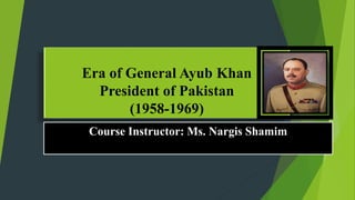 Era of General Ayub Khan
President of Pakistan
(1958-1969)
Course Instructor: Ms. Nargis Shamim
 