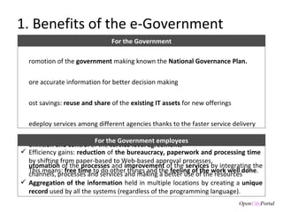 1. Benefits of the e-Government Promotion of the  government  making known the  National Governance Plan. More accurate information for better decision making Cost savings:  r euse and share  of the  existing IT assets  for new offerings Redeploy services among different agencies thanks to the faster service delivery Definition and control  of the  service level agreements    Automation  of the  processes  and  improvement  of the  services  by integrating the channels, processes and services and making a better use of the resources For the Government Efficiency gains:  r eduction  of  the bureaucracy, paperwork and processing time  by shifting from paper-based to Web-based approval processes.  This means:  free time  to do other things and the  feeling of the work well done .  Aggregation of the information  held in multiple locations by creating a  unique record  used by all the systems (regardless of the programming language). For the Government employees 