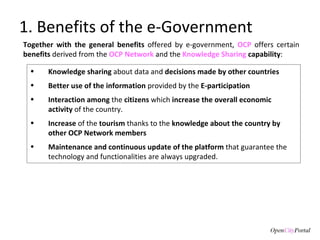 1. Benefits of the e-Government Knowledge sharing  about data and  decisions made by other countries Better use of the information  provided by the  E-participation  Interaction among  the  citizens  which  increase the overall economic activity  of the country. Increase  of the  tourism  thanks to the  knowledge about the country by other OCP Network members Maintenance and continuous update of the platform  that guarantee the technology and functionalities are always upgraded.  Together with the general benefits  offered by e-government,  OCP  offers certain  benefits  derived from the  OCP Network  and the  Knowledge Sharing  capability :  