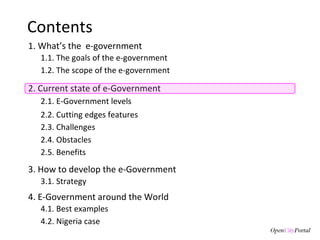 Contents 1. What’s the  e-government 3. How to develop the e-Government 3.1. S trategy  1.1. The goals of the  e-government  1.2. The scope of the e-government 2. Current state of e-Government 4. E-Government around the World 4.1. Best examples 2.1. E-Government levels 2.3. Challenges 2.4. Obstacles 2.2. Cutting edges features 2.5. Benefits 4.2. Nigeria case 
