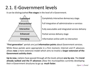 Completely interactive democracy stage.  2.1. E-Government levels Emerging Enhanced Interactive Transactional Connected It can be distinguisehed  five stages  in the level of e-Government. Partial service delivery stage Fully executable and integrated service delivery Full integration of administration e-services  Information online with no interaction Up to now , nations have passed through all the levels almost  one by one . The  trend already walked and the IT advances  allow the municipalities currently developing their e-Government structures to go up  much faster .  “ First generation ” portals are just  information points  about Government services.  While these portals were appropriate in a first moment, Internet and IT advances allows  now  a more extensive model which aims to involve a  larger extension of the Government activity chain .  