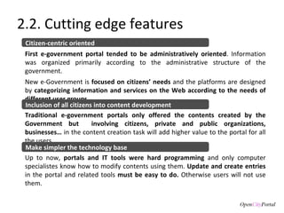 2.2. Cutting edge features First e-government portal tended to be administratively oriented . Information was organized primarily according to the administrative structure of the government. New e-Government is  focused on citizens’ needs  and the platforms are designed by  categorizing information and services on the Web according to the needs of different user groups. Citizen-centric oriented Traditional e-government portals only offered the contents created by the Government but  involving citizens, private and public organizations, businesses…  in the content creation task will add higher value to the portal for all the users.  Inclusion of all citizens into content development Up to now,  portals and IT tools were hard programming  and only computer specialistes know how to modify contents using them.  Update and create entries  in the portal and related tools  must be easy to do.  Otherwise users will not use them.  Make simpler the technology base 
