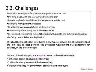2.3. Challenges The main challenges to face to assure e-government success: Defining a  LDA  with the strategy and temporal plan  Convincing  leaders  and the rest of  employees  to take part Ch anging  management  processes Developing  human capital  and life long learning Provisioning of the adequate  ICT infrastructure Seeking and establishing the  collaboration  with private and public  organizations  Defining new  policies and legislation Despite of the challenges,  it is a  need  to move to the e-Government : enhanced  access to government services better data for  government decision making  greater  efficiency for government processes and employees The  challenge  is not about introducing a new type of service, but about  reinventing the old : how to  best perform the processes Government has performed for decades, in the electronic age . 