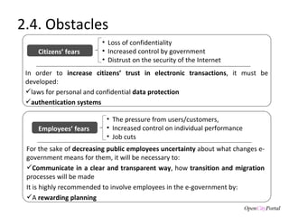 For the sake of  decreasing public employees uncertainty  about what changes e-government means for them, it will be necessary to: Communicate in a clear and transparent way , how  transition and migration  processes will be made It is highly recommended to involve employees in the e-government by:  A  rewarding planning 2.4. Obstacles Loss of confidentiality  Increased control by government  Distrust on the security of the Internet Citizens’ fears  In order to  increase citizens’ trust in electronic transactions , it must be developed: laws for personal and confidential  data protection  authentication systems The pressure from users/customers,  Increased control on individual performance  Job cuts Employees’ fears  