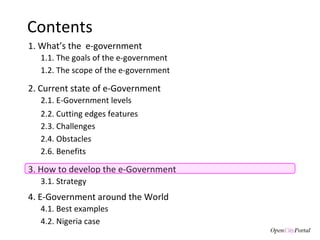 Contents 1. What’s the  e-government 3. How to develop the e-Government 3.1. S trategy  1.1. The goals of the  e-government  1.2. The scope of the e-government 2. Current state of e-Government 4. E-Government around the World 4.1. Best examples 2.1. E-Government levels 2.3. Challenges 2.4. Obstacles 2.2. Cutting edges features 2.6. Benefits 4.2. Nigeria case 
