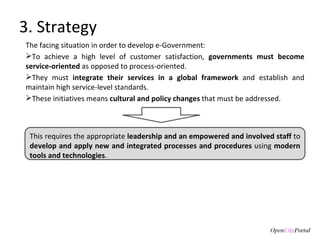 3. Strategy The facing situation in order to develop e-Government:  To achieve a high level of customer satisfaction,  governments must become service-oriented  as opposed to process-oriented.  They must  integrate their services in a global framework  and establish and maintain high service-level standards.  These initiatives means  cultural and policy changes  that must be addressed.  This requires the appropriate  leadership and an empowered and involved staff  to  develop and apply new and integrated processes and procedures  using  modern tools and technologies . 