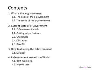 Contents 1. What’s the  e-government 3. How to develop the e-Government 3.1. S trategy  1.1. The goals of the  e-government  1.2. The scope of the e-government 2. Current state of e-Government 4. E-Government around the World 4.1. Best examples 2.1. E-Government levels 2.3. Challenges 2.4. Obstacles 2.2. Cutting edges features 2.6. Benefits 4.2. Nigeria case 