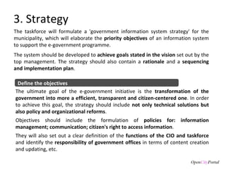 3. Strategy The taskforce will formulate a 'government information system strategy' for the municipality, which will elaborate the  priority objectives  of an information system to support the e-government programme.  The system should be developed to  achieve goals stated in the vision  set out by the top management. The strategy should also contain a  rationale  and a  sequencing and implementation plan .  Define the objectives The ultimate goal of the e-government initiative is the  transformation of the government into more a efficient, transparent and citizen-centered one . In order to achieve this goal, the strategy should include  not only technical solutions but also policy and organizational reforms .  Objectives should include the formulation of  policies for: information management; communication; citizen's right to access information .  They will also set out a clear definition of the  functions of the CIO and taskforce  and identify the  responsibility of government offices  in terms of content creation and updating, etc. 
