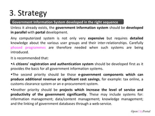 3. Strategy Government Information System developed in the right sequence Unless it already exists, the  government information system  should be  developed in parallel  with  portal  development.  Any computerized system is not only very  expensive  but requires  detailed  knowledge about the various user groups and their inter-relationships. Carefully  phased programmes  are therefore needed when such systems are being introduced. It is recommended that:  A  citizens' registration and authentication system  should be developed first as it provides the basis for all government information systems.  The second priority should be those  e-government components which can produce additional revenue or significant cost savings , for example: tax online, a customs clearance system or an e-procurement system.  Another priority should be  projects which increase the level of service and productivity of the government significantly . These may include systems for: information management; data/content management; knowledge management; and the linking of government databases through a web-service. 
