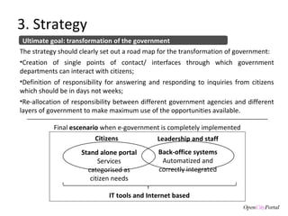 3. Strategy Ultimate goal: transformation of the government The strategy should clearly set out a road map for the transformation of government:  Creation of single points of contact/ interfaces through which government departments can interact with citizens;  Definition of responsibility for answering and responding to inquiries from citizens which should be in days not weeks;  Re-allocation of responsibility between different government agencies and different layers of government to make maximum use of the opportunities available. Stand alone portal Services categorised as citizen needs Back-office systems Automatized and correctly integrated Leadership and staff Citizens IT tools and Internet based Final  escenario  when e-government is completely implemented 