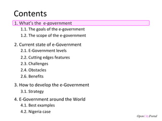 Contents 1. What’s the  e-government 3. How to develop the e-Government 3.1. S trategy  1.1. The goals of the  e-government  1.2. The scope of the e-government 2. Current state of e-Government 4. E-Government around the World 4.1. Best examples 2.1. E-Government levels 2.3. Challenges 2.4. Obstacles 2.2. Cutting edges features 2.6. Benefits 4.2. Nigeria case 