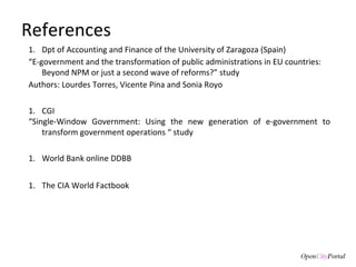 References Dpt of Accounting and Finance of the  University of Zaragoza (Spain) “ E-government and the transformation of public administrations in EU countries: Beyond NPM or just a second wave of reforms?” study Authors: Lourdes Torres, Vicente Pina and Sonia Royo CGI “ Single-Window Government: Using the new generation of e-government to transform government operations  “ study World Bank online DDBB The CIA World Factbook 