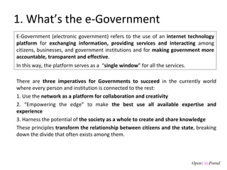There are  three imperatives for Governments to succeed  in the currently world where every person and institution is connected to the rest: 1. Use the  network as a platform for collaboration and creativity 2. “Empowering the edge” to make  the   best use all available expertise and experience 3. Harness the potential of  the society as a whole to create and share knowledge These principles  transform the relationship between citizens and the state , breaking down the divide that often exists among them.  1. What’s the e-Government E-Government (electronic government) refers to the use of an  internet technology platform  for  exchanging information, providing services and interacting  among citizens, businesses, and government institutions and for  making government more accountable, transparent and effective .  In this way, the platform serves as a  “ single window ” for all the services.  