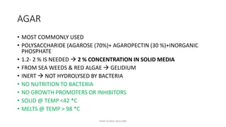 AGAR
• MOST COMMONLY USED
• POLYSACCHARIDE (AGAROSE (70%)+ AGAROPECTIN (30 %)+INORGANIC
PHOSPHATE
• 1.2- 2 % IS NEEDED  2 % CONCENTRATION IN SOLID MEDIA
• FROM SEA WEEDS & RED ALGAE  GELIDIUM
• INERT  NOT HYDROLYSED BY BACTERIA
• NO NUTRITION TO BACTERIA
• NO GROWTH PROMOTERS OR INHIBITORS
• SOLID @ TEMP <42 *C
• MELTS @ TEMP > 98 *C
TONY SCARIA 2010 KMC
 