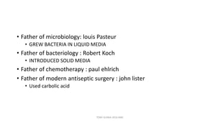 • Father of microbiology: louis Pasteur
• GREW BACTERIA IN LIQUID MEDIA
• Father of bacteriology : Robert Koch
• INTRODUCED SOLID MEDIA
• Father of chemotherapy : paul ehlrich
• Father of modern antiseptic surgery : john lister
• Used carbolic acid
TONY SCARIA 2010 KMC
 