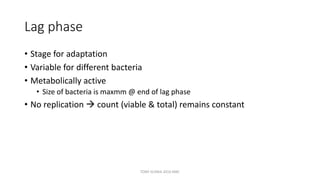 Lag phase
• Stage for adaptation
• Variable for different bacteria
• Metabolically active
• Size of bacteria is maxmm @ end of lag phase
• No replication  count (viable & total) remains constant
TONY SCARIA 2010 KMC
 